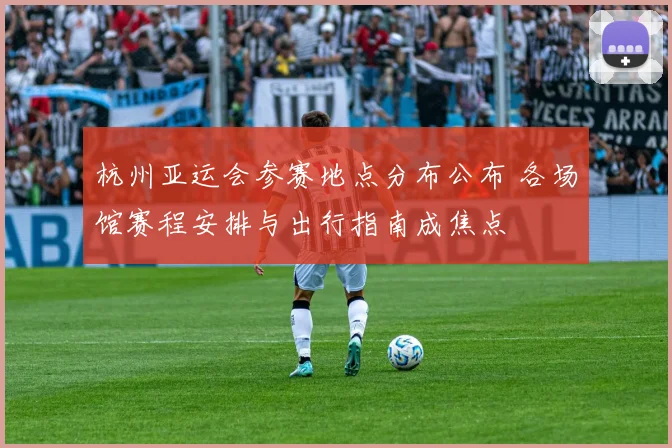 杭州亚运会参赛地点分布公布 各场馆赛程安排与出行指南成焦点