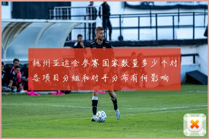 杭州亚运会参赛国家数量多少个对各项目分组和对手分布有何影响