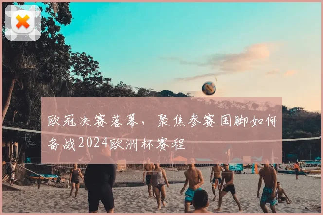 欧冠决赛落幕，聚焦参赛国脚如何备战2024欧洲杯赛程