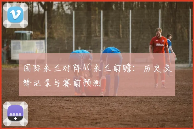 国际米兰对阵AC米兰前瞻：历史交锋记录与赛前预测