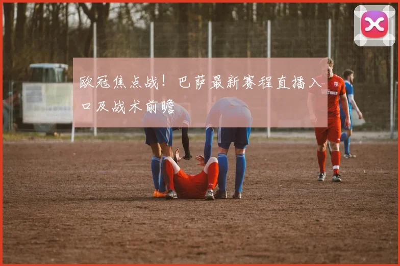 欧冠焦点战！巴萨最新赛程直播入口及战术前瞻