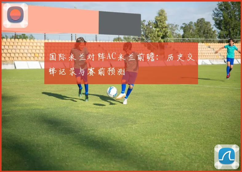 国际米兰对阵AC米兰前瞻：历史交锋记录与赛前预测
