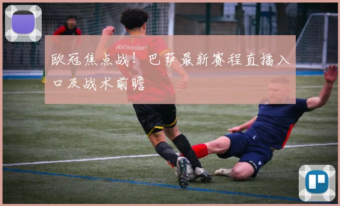 欧冠焦点战！巴萨最新赛程直播入口及战术前瞻