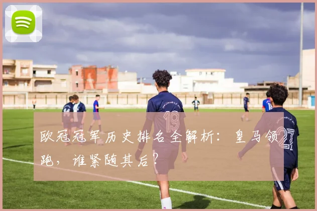 欧冠冠军历史排名全解析：皇马领跑，谁紧随其后？