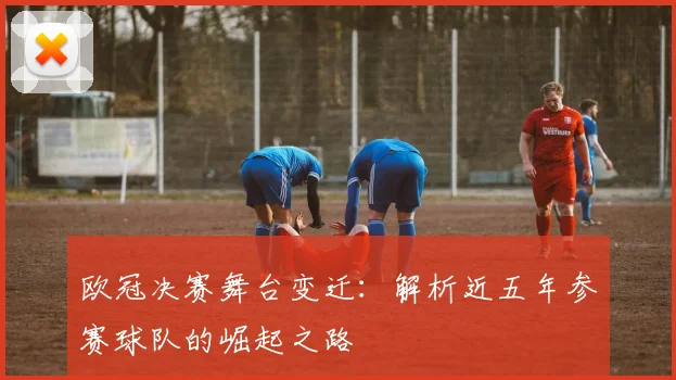 欧冠决赛舞台变迁：解析近五年参赛球队的崛起之路