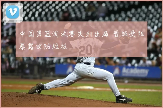 中国男篮淘汰赛失利出局 晋级受阻暴露攻防短板