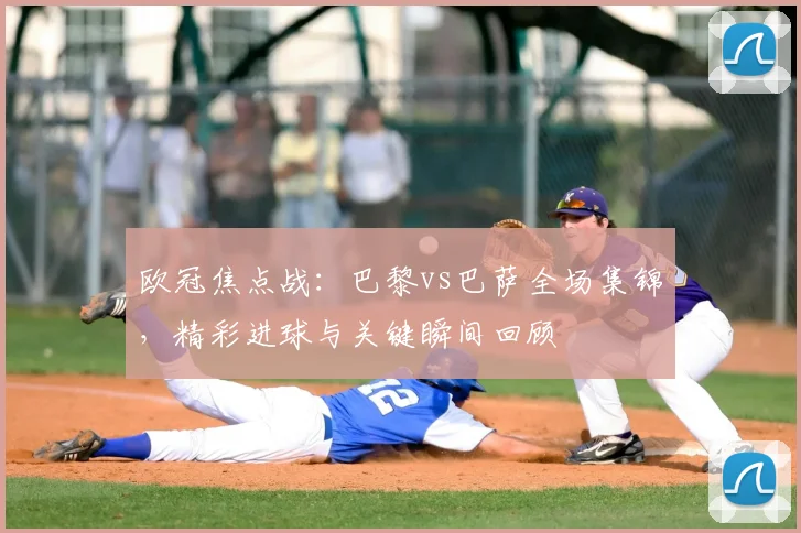 欧冠焦点战：巴黎vs巴萨全场集锦，精彩进球与关键瞬间回顾