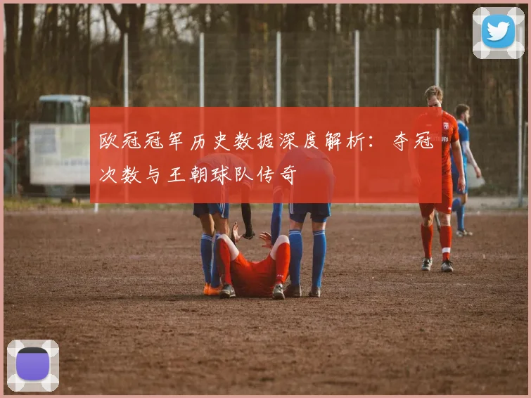 欧冠冠军历史数据深度解析：夺冠次数与王朝球队传奇