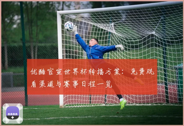 优酷官宣世界杯转播方案：免费观看渠道与赛事日程一览