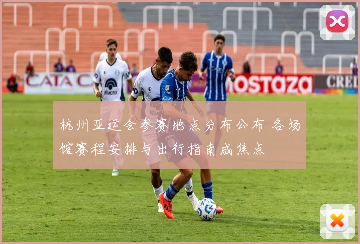 杭州亚运会参赛地点分布公布 各场馆赛程安排与出行指南成焦点