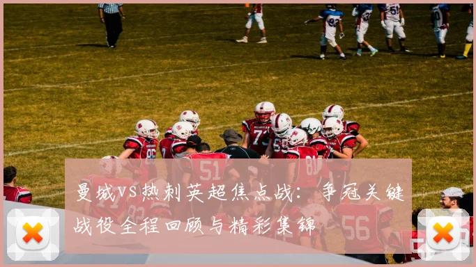 曼城vs热刺英超焦点战：争冠关键战役全程回顾与精彩集锦